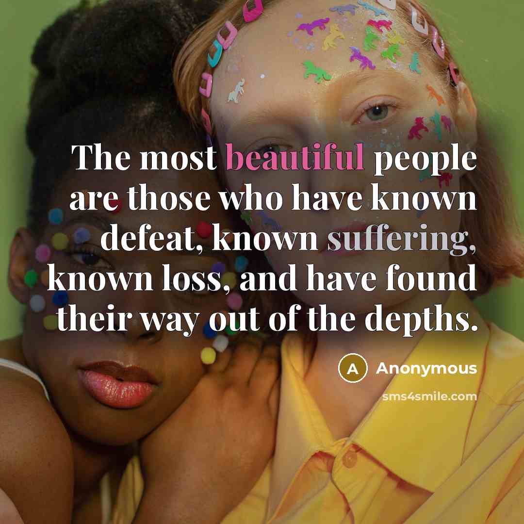 “The most beautiful people are those who have known defeat, known suffering, known loss, and have found their way out of the depths.” quote by Anonymous