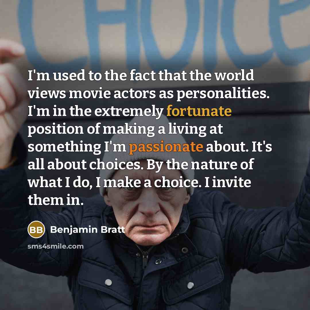 “I'm used to the fact that the world views movie actors as personalities. I'm in the extremely fortunate position of making a living at something I'm passionate about. It's all about choices. By the nature of what I do, I make a choice. I invite them in.” quote by Benjamin Bratt