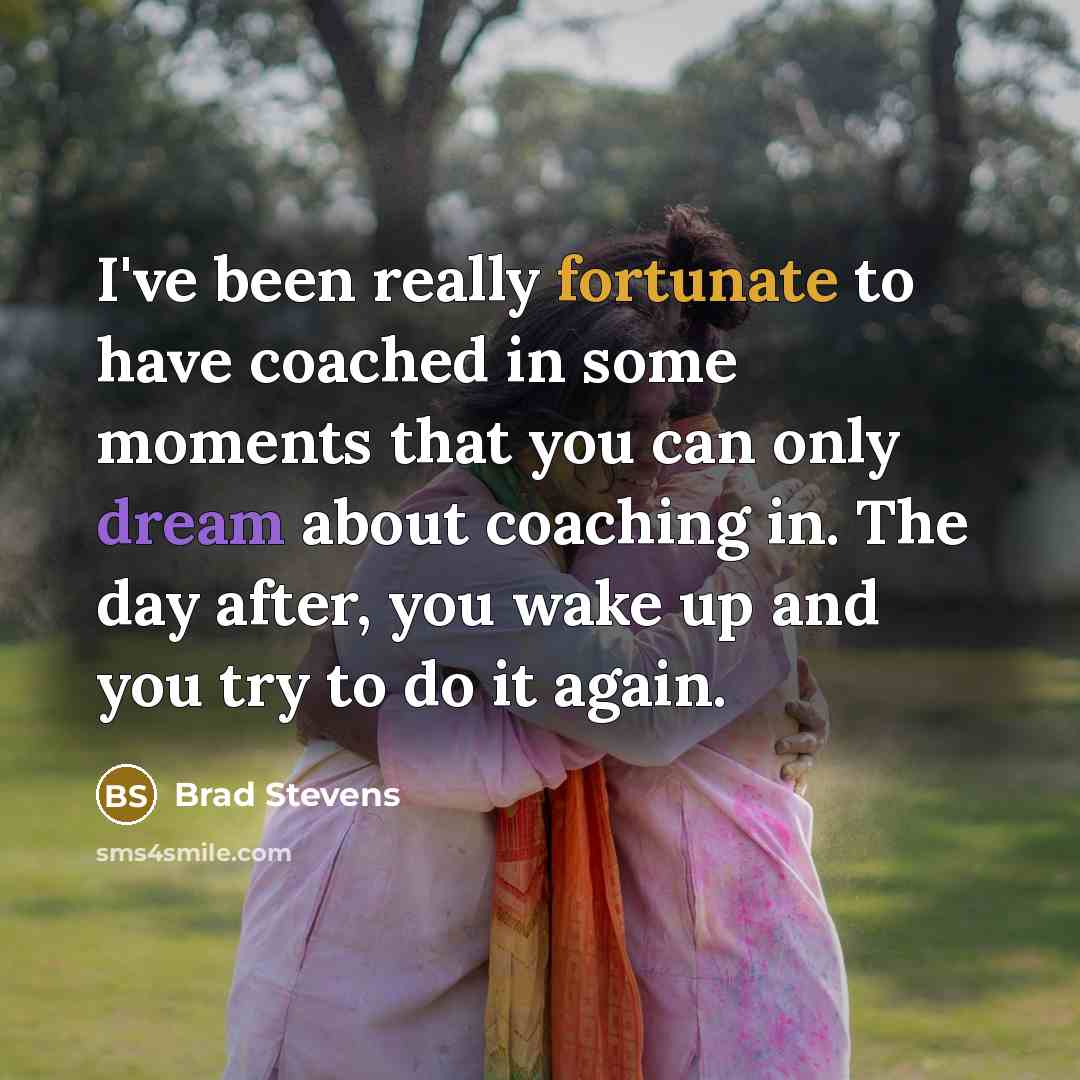 “I've been really fortunate to have coached in some moments that you can only dream about coaching in. The day after, you wake up and you try to do it again.” quote by Brad Stevens