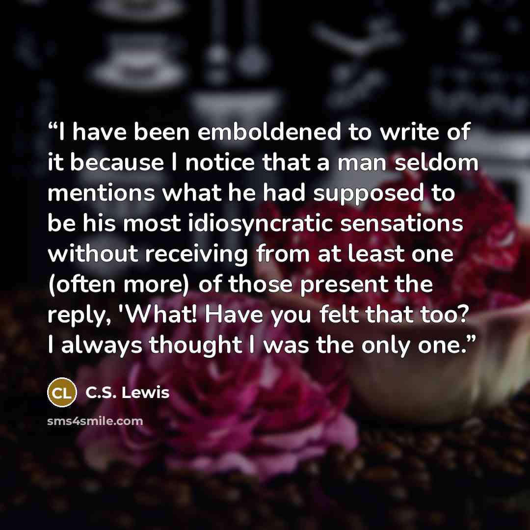 “I have been emboldened to write of it because I notice that a man seldom mentions what he had supposed to be his most idiosyncratic sensations without receiving from at least one (often more) of those present the reply, 'What! Have you felt that too? I always thought I was the only one.” quote by C.S. Lewis