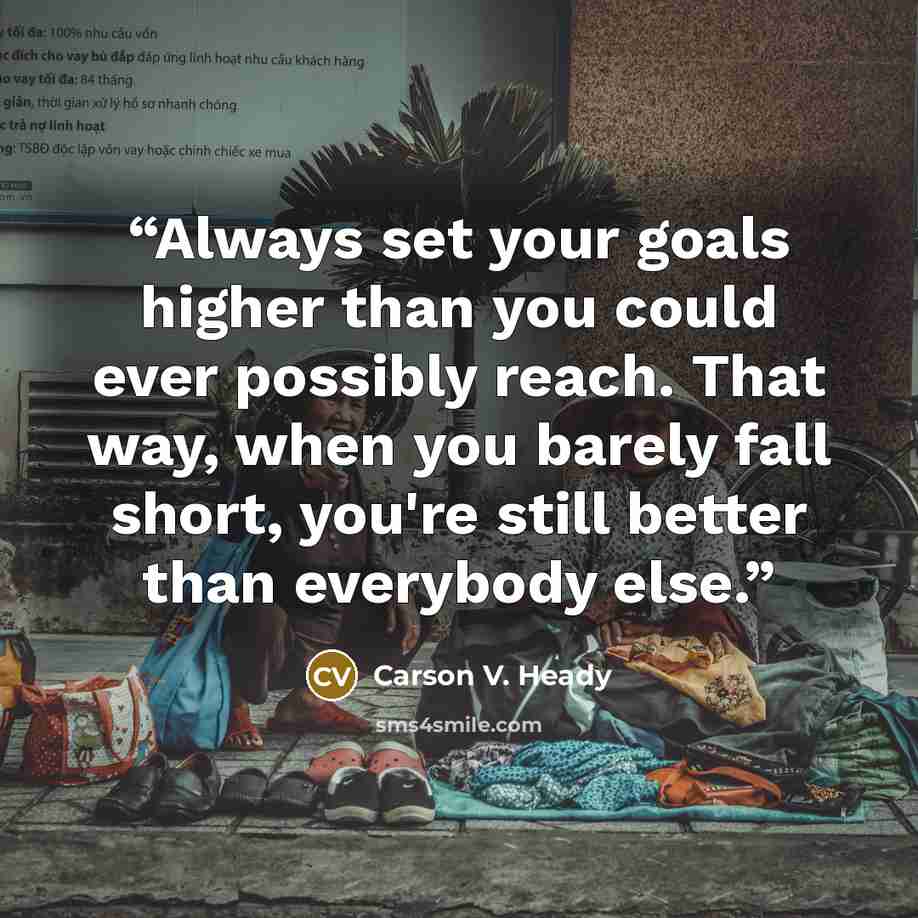 “Always set your goals higher than you could ever possibly reach. That way, when you barely fall short, you're still better than everybody else.” quote by Carson V. Heady