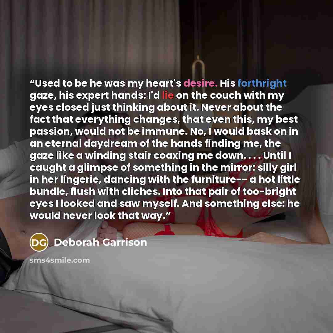 “Used to be he was my heart's desire. His forthright gaze, his expert hands: I'd lie on the couch with my eyes closed just thinking about it. Never about the fact that everything changes, that even this, my best passion, would not be immune. No, I would bask on in an eternal daydream of the hands…” quote by Deborah Garrison