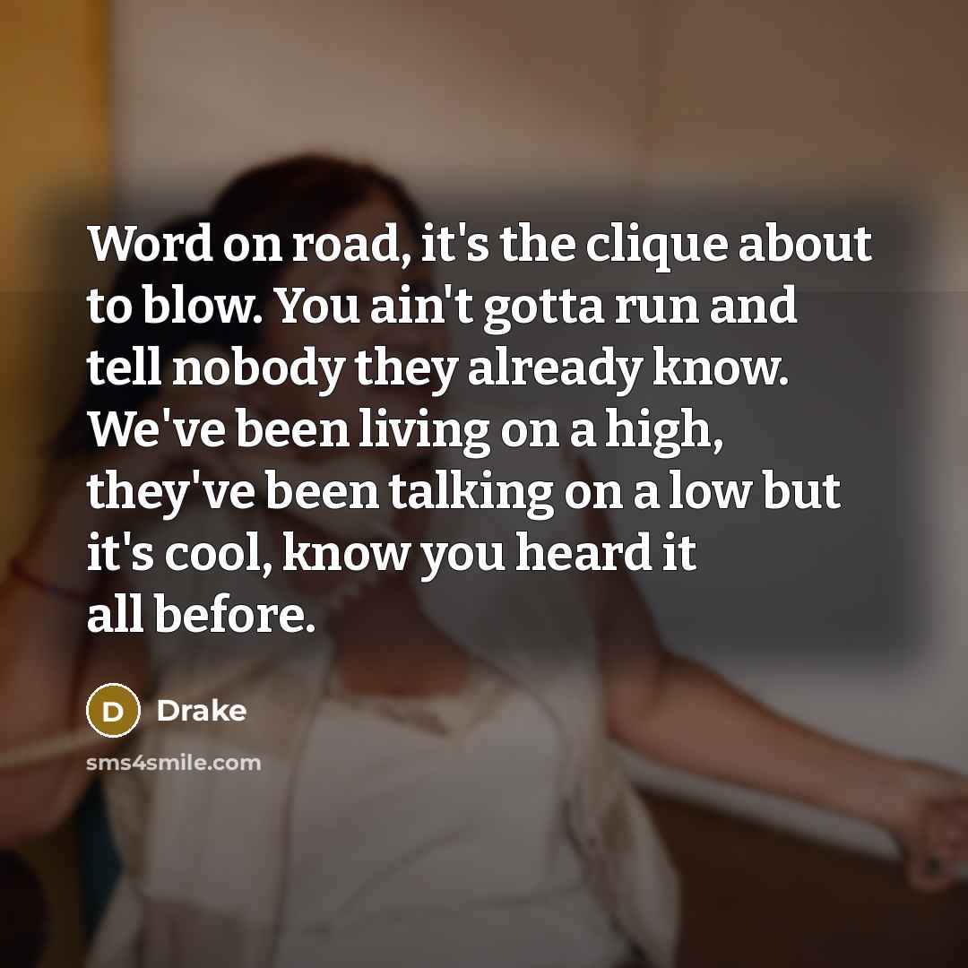 “Word on road, it's the clique about to blow. You ain't gotta run and tell nobody they already know. We've been living on a high, they've been talking on a low but it's cool, know you heard it all before.” quote by Drake
