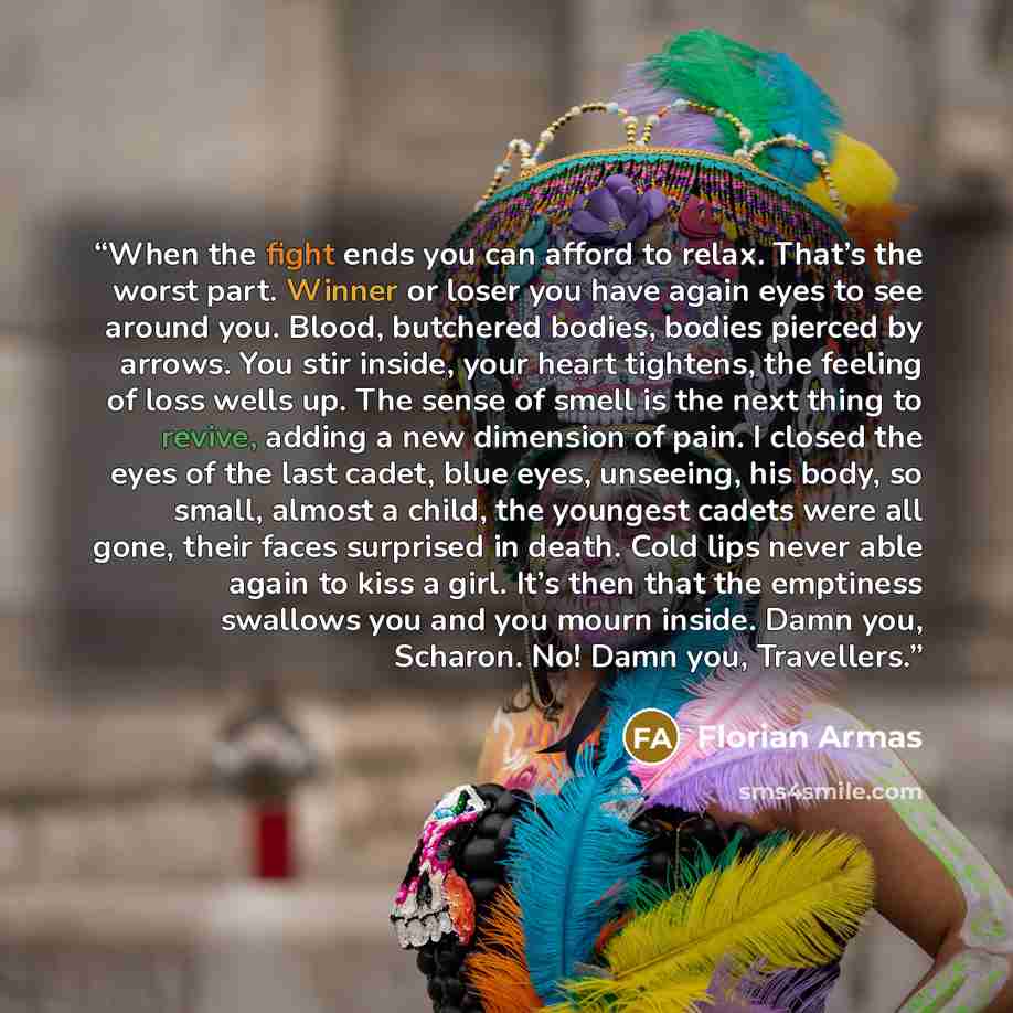 “When the fight ends you can afford to relax. That’s the worst part. Winner or loser you have again eyes to see around you. Blood, butchered bodies, bodies pierced by arrows. You stir inside, your heart tightens, the feeling of loss wells up. The sense of smell is the next thing to revive, adding a…” quote by Florian Armas