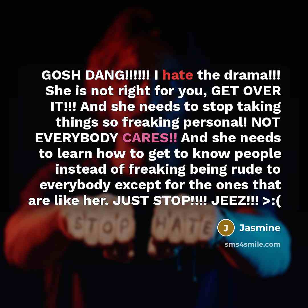 “GOSH DANG!!!!!! I hate the drama!!! She is not right for you, GET OVER IT!!! And she needs to stop taking things so freaking personal! NOT EVERYBODY CARES!! And she needs to learn how to get to know people instead of freaking being rude to everybody except for the ones that are like her. JUST…” quote by Jasmine