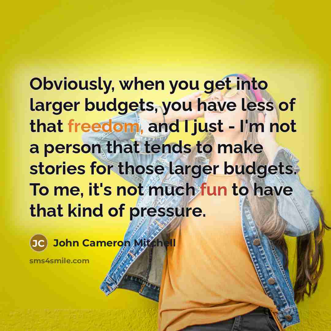 “Obviously, when you get into larger budgets, you have less of that freedom, and I just - I'm not a person that tends to make stories for those larger budgets. To me, it's not much fun to have that kind of pressure.” quote by John Cameron Mitchell