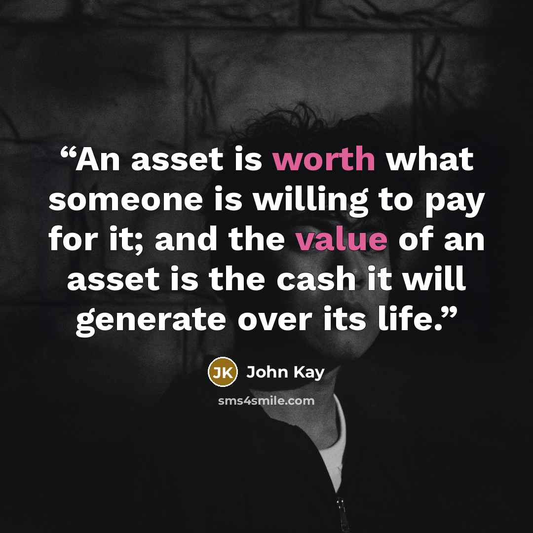“An asset is worth what someone is willing to pay for it; and the value of an asset is the cash it will generate over its life.” quote by John Kay