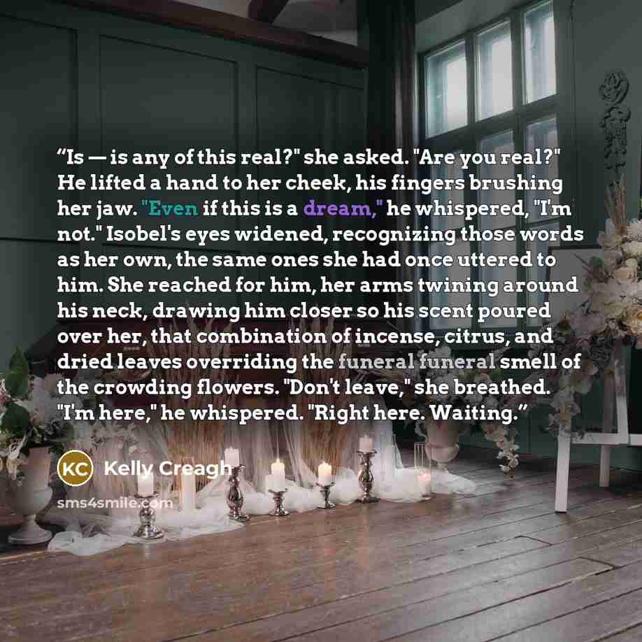 “Is — is any of this real?" she asked. "Are you real?" He lifted a hand to her cheek, his fingers brushing her jaw. "Even if this is a dream," he whispered, "I'm not." Isobel's eyes widened, recognizing those words as her own, the same ones she had once uttered to him. She reached for him, her arms…” quote by Kelly Creagh