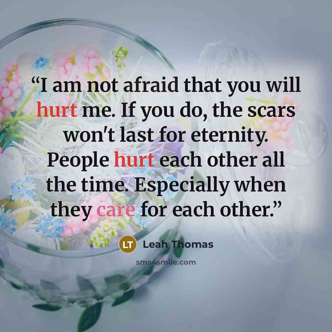 “I am not afraid that you will hurt me. If you do, the scars won't last for eternity. People hurt each other all the time. Especially when they care for each other.” quote by Leah Thomas