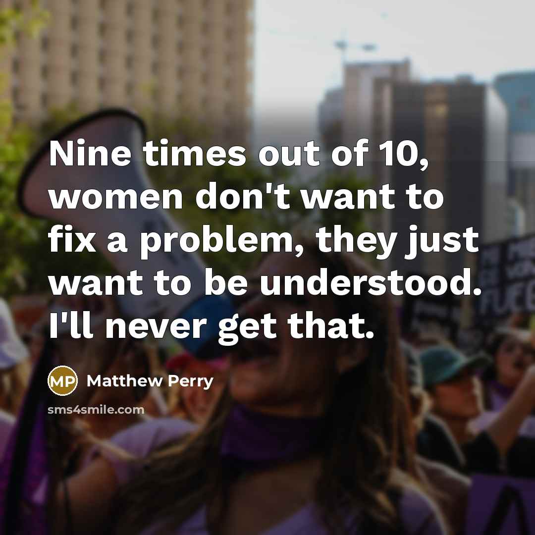 “Nine times out of 10, women don't want to fix a problem, they just want to be understood. I'll never get that.” quote by Matthew Perry