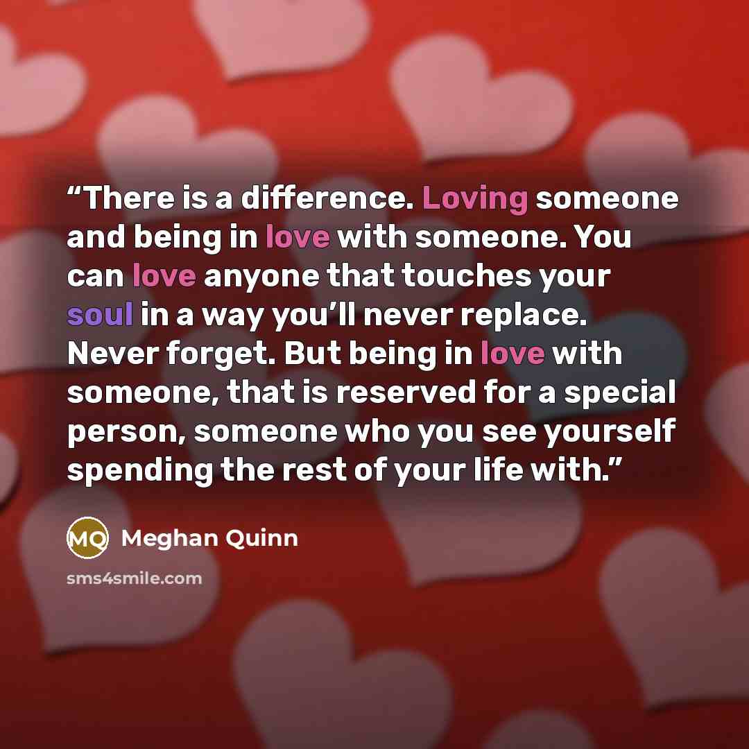 “There is a difference. Loving someone and being in love with someone. You can love anyone that touches your soul in a way you’ll never replace. Never forget. But being in love with someone, that is reserved for a special person, someone who you see yourself spending the rest of your life with.” quote by Meghan Quinn