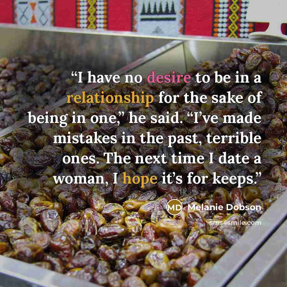 “I have no desire to be in a relationship for the sake of being in one,” he said. “I’ve made mistakes in the past, terrible ones. The next time I date a woman, I hope it’s for keeps.” quote by Melanie Dobson