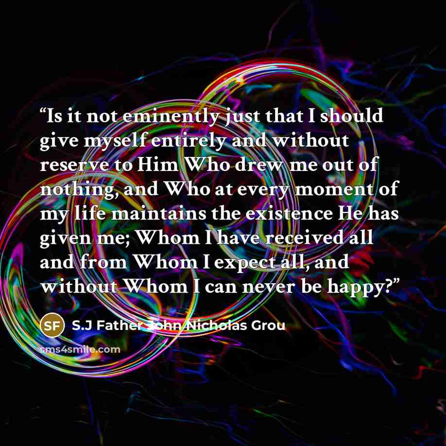 “Is it not eminently just that I should give myself entirely and without reserve to Him Who drew me out of nothing, and Who at every moment of my life maintains the existence He has given me; Whom I have received all and from Whom I expect all, and without Whom I can never be happy?” quote by S.J Father John Nicholas Grou