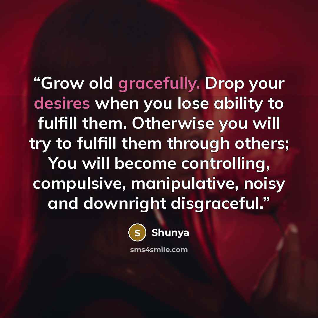 “Grow old gracefully. Drop your desires when you lose ability to fulfill them. Otherwise you will try to fulfill them through others; You will become controlling, compulsive, manipulative, noisy and downright disgraceful.” quote by Shunya