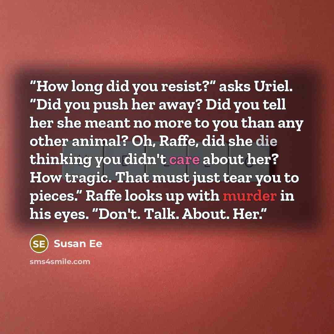 “How long did you resist?” asks Uriel. “Did you push her away? Did you tell her she meant no more to you than any other animal? Oh, Raffe, did she die thinking you didn't care about her? How tragic. That must just tear you to pieces.” Raffe looks up with murder in his eyes. “Don't. Talk. About. Her.” quote by Susan Ee