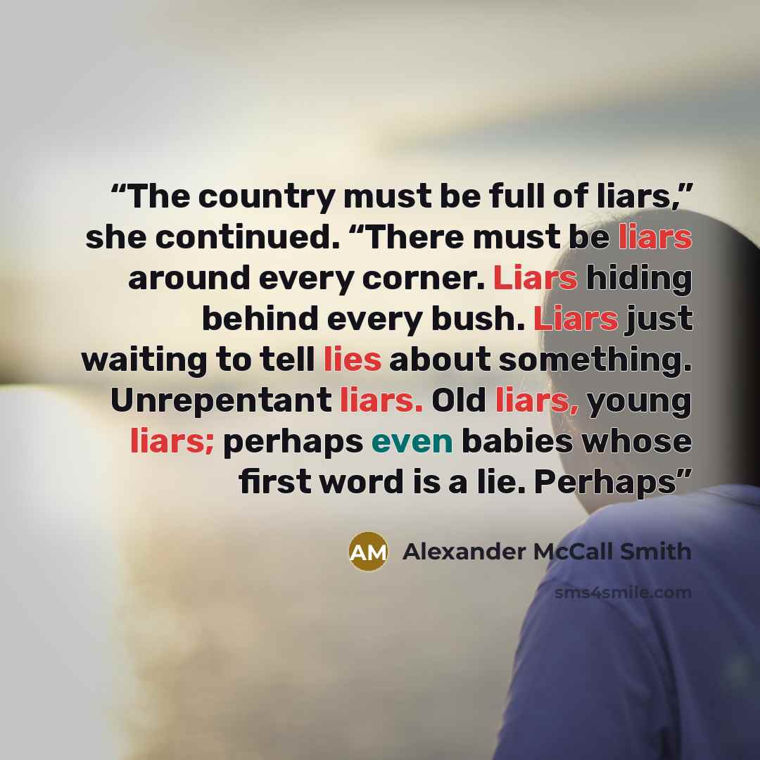 “The country must be full of liars,” she continued. “There must be liars around every corner. Liars hiding behind every bush. Liars just waiting to tell lies about something. Unrepentant liars. Old liars, young liars; perhaps even babies whose first word is a lie. Perhaps” quote by Alexander McCall Smith