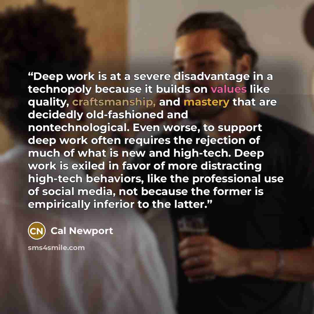 “Deep work is at a severe disadvantage in a technopoly because it builds on values like quality, craftsmanship, and mastery that are decidedly old-fashioned and nontechnological. Even worse, to support deep work often requires the rejection of much of what is new and high-tech. Deep work is exiled…” quote by Cal Newport