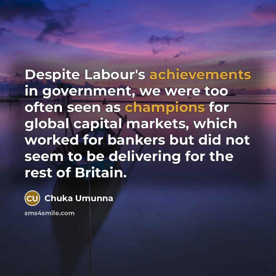 “Despite Labour's achievements in government, we were too often seen as champions for global capital markets, which worked for bankers but did not seem to be delivering for the rest of Britain.” quote by Chuka Umunna