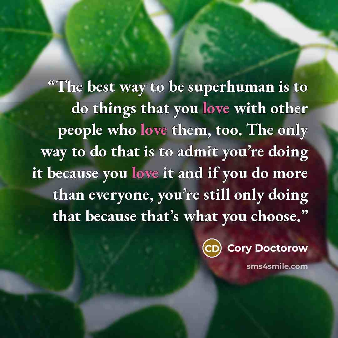“The best way to be superhuman is to do things that you love with other people who love them, too. The only way to do that is to admit you’re doing it because you love it and if you do more than everyone, you’re still only doing that because that’s what you choose.” quote by Cory Doctorow