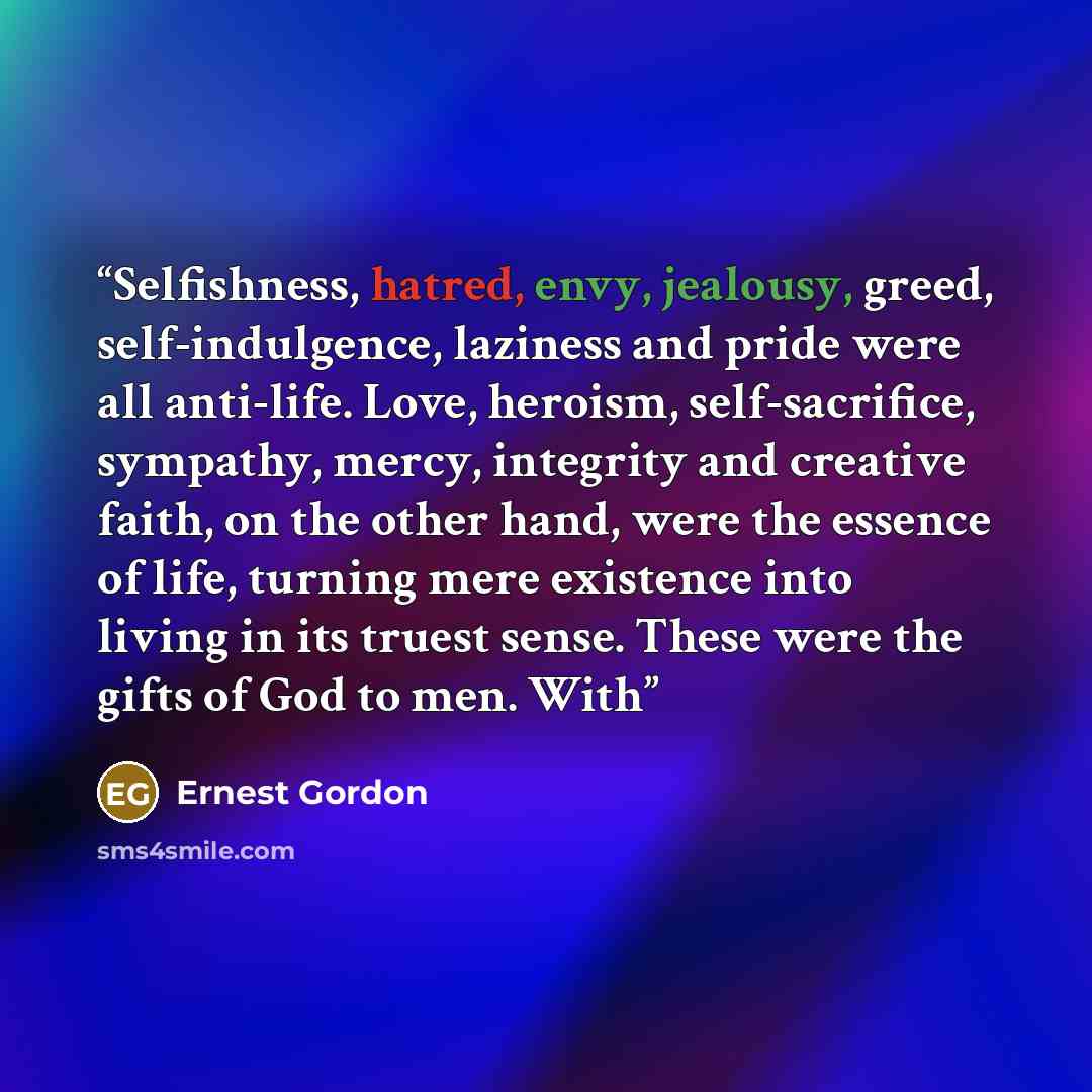 “Selfishness, hatred, envy, jealousy, greed, self-indulgence, laziness and pride were all anti-life. Love, heroism, self-sacrifice, sympathy, mercy, integrity and creative faith, on the other hand, were the essence of life, turning mere existence into living in its truest sense. These were the…” quote by Ernest Gordon