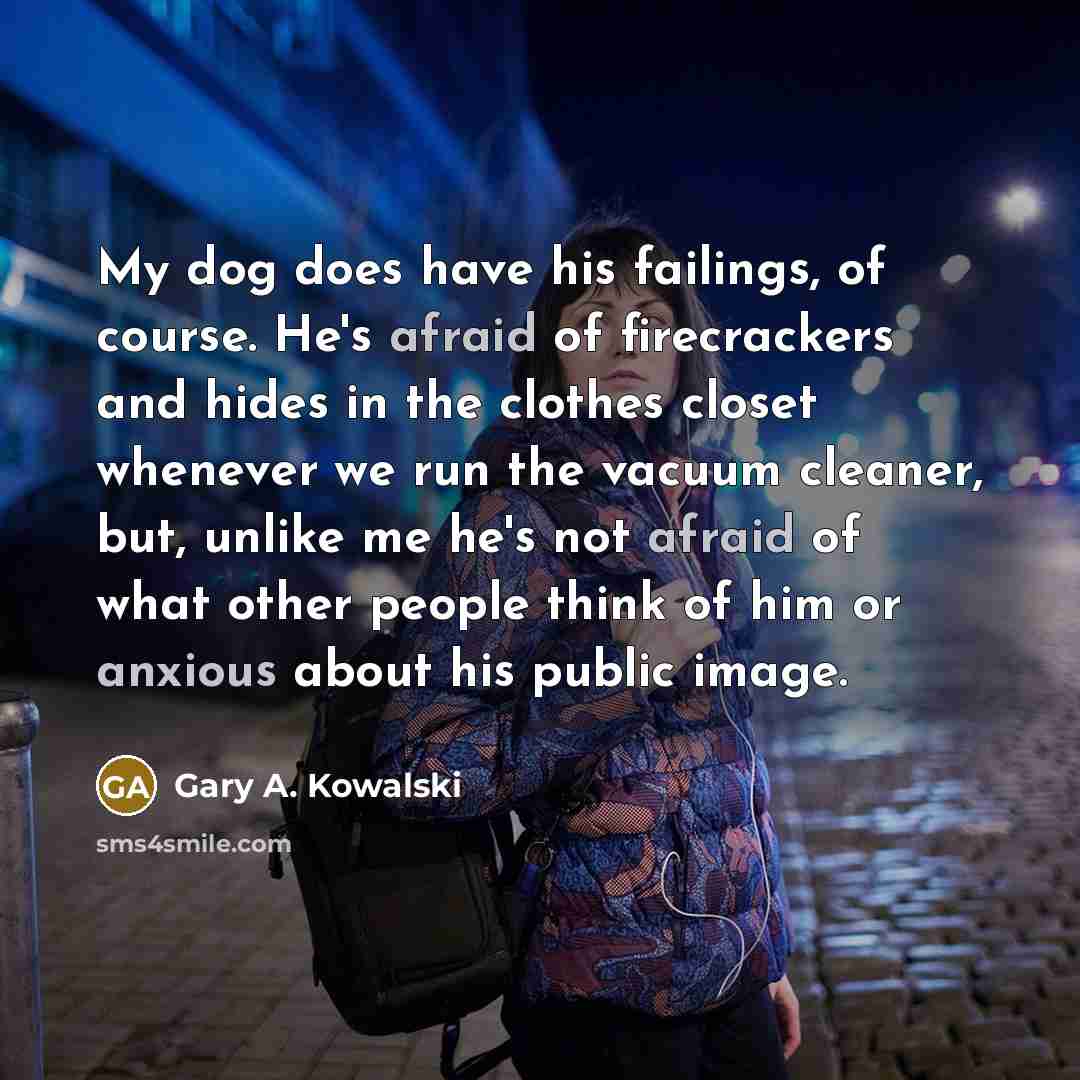 “My dog does have his failings, of course. He's afraid of firecrackers and hides in the clothes closet whenever we run the vacuum cleaner, but, unlike me he's not afraid of what other people think of him or anxious about his public image.” quote by Gary A. Kowalski