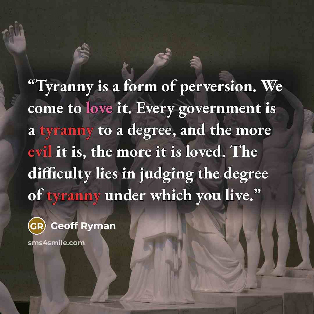“Tyranny is a form of perversion. We come to love it. Every government is a tyranny to a degree, and the more evil it is, the more it is loved. The difficulty lies in judging the degree of tyranny under which you live.” quote by Geoff Ryman