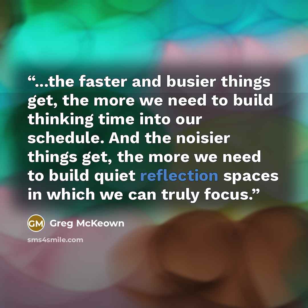 “...the faster and busier things get, the more we need to build thinking time into our schedule. And the noisier things get, the more we need to build quiet reflection spaces in which we can truly focus.” quote by Greg McKeown
