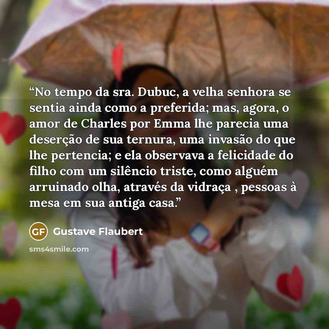 “No tempo da sra. Dubuc, a velha senhora se sentia ainda como a preferida; mas, agora, o amor de Charles por Emma lhe parecia uma deserção de sua ternura, uma invasão do que lhe pertencia; e ela observava a felicidade do filho com um silêncio triste, como alguém arruinado olha, através da vidraça…” quote by Gustave Flaubert