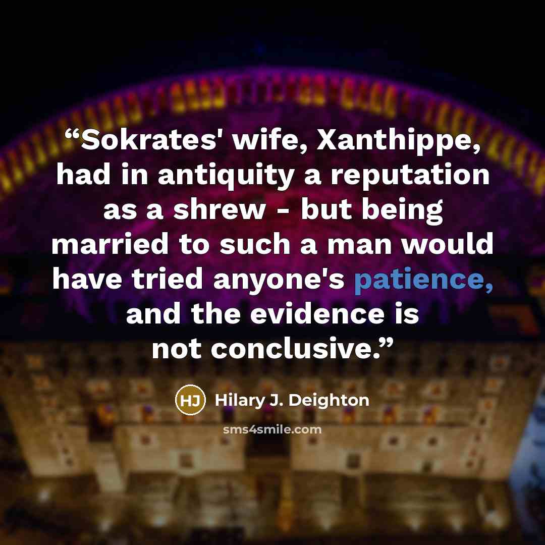 “Sokrates' wife, Xanthippe, had in antiquity a reputation as a shrew - but being married to such a man would have tried anyone's patience, and the evidence is not conclusive.” quote by Hilary J. Deighton