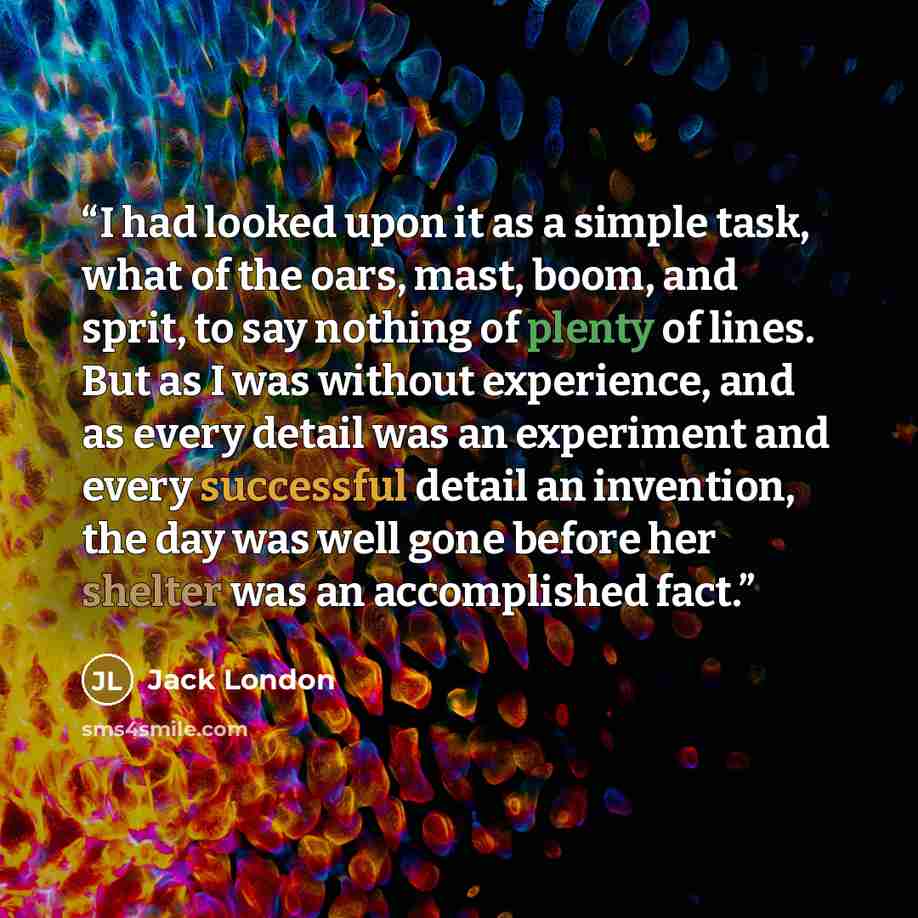 “I had looked upon it as a simple task, what of the oars, mast, boom, and sprit, to say nothing of plenty of lines. But as I was without experience, and as every detail was an experiment and every successful detail an invention, the day was well gone before her shelter was an accomplished fact.” quote by Jack London