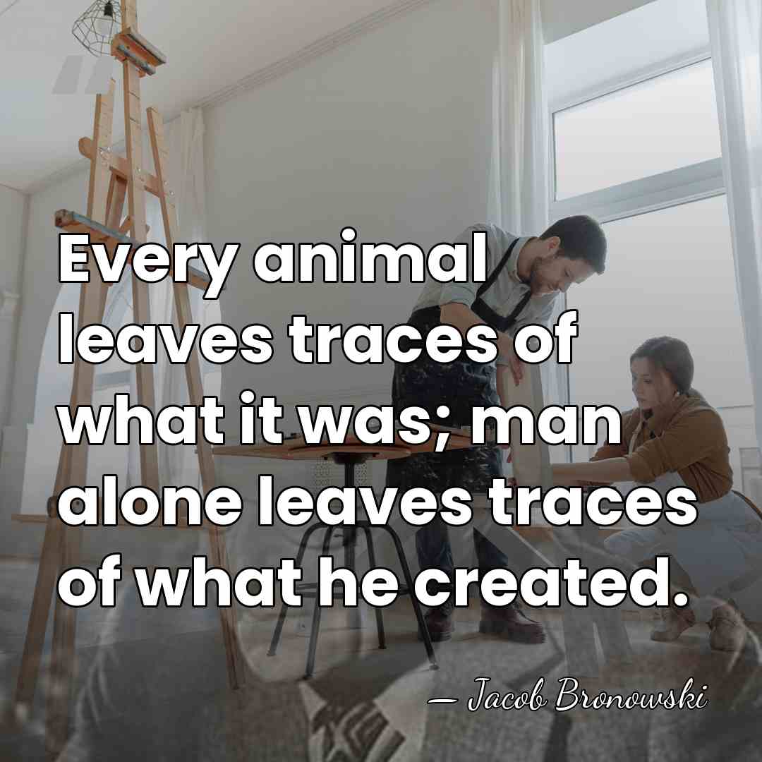 Every animal leaves traces of what it was; man alone leaves traces&hellip; - Jacob Bronowski