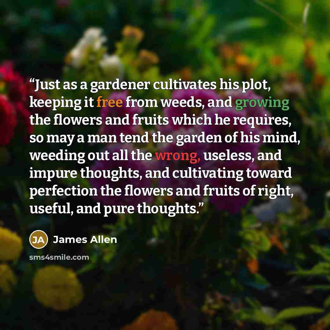 “Just as a gardener cultivates his plot, keeping it free from weeds, and growing the flowers and fruits which he requires, so may a man tend the garden of his mind, weeding out all the wrong, useless, and impure thoughts, and cultivating toward perfection the flowers and fruits of right, useful…” quote by James Allen