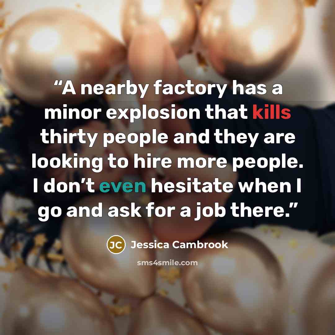 “A nearby factory has a minor explosion that kills thirty people and they are looking to hire more people. I don’t even hesitate when I go and ask for a job there.” quote by Jessica Cambrook