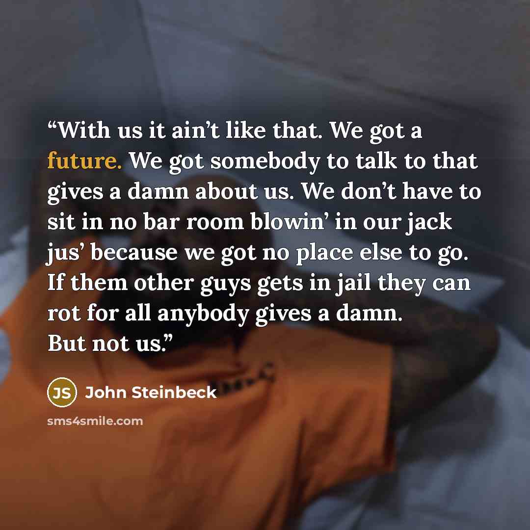 “With us it ain’t like that. We got a future. We got somebody to talk to that gives a damn about us. We don’t have to sit in no bar room blowin’ in our jack jus’ because we got no place else to go. If them other guys gets in jail they can rot for all anybody gives a damn. But not us.” quote by John Steinbeck