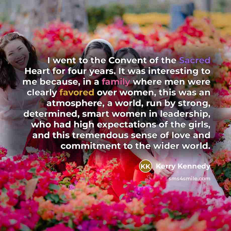 “I went to the Convent of the Sacred Heart for four years. It was interesting to me because, in a family where men were clearly favored over women, this was an atmosphere, a world, run by strong, determined, smart women in leadership, who had high expectations of the girls, and this tremendous…” quote by Kerry Kennedy