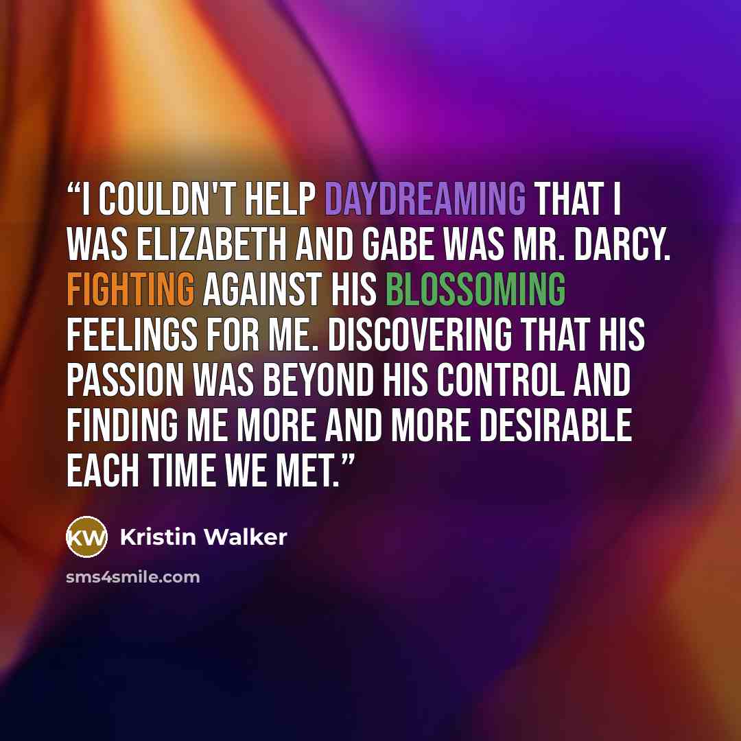 “I couldn't help daydreaming that I was Elizabeth and Gabe was Mr. Darcy. fighting against his blossoming feelings for me. Discovering that his passion was beyond his control and finding me more and more desirable each time we met.” quote by Kristin Walker