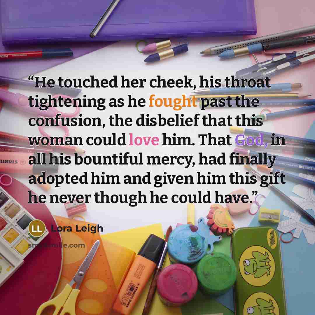 “He touched her cheek, his throat tightening as he fought past the confusion, the disbelief that this woman could love him. That God, in all his bountiful mercy, had finally adopted him and given him this gift he never though he could have.” quote by Lora Leigh