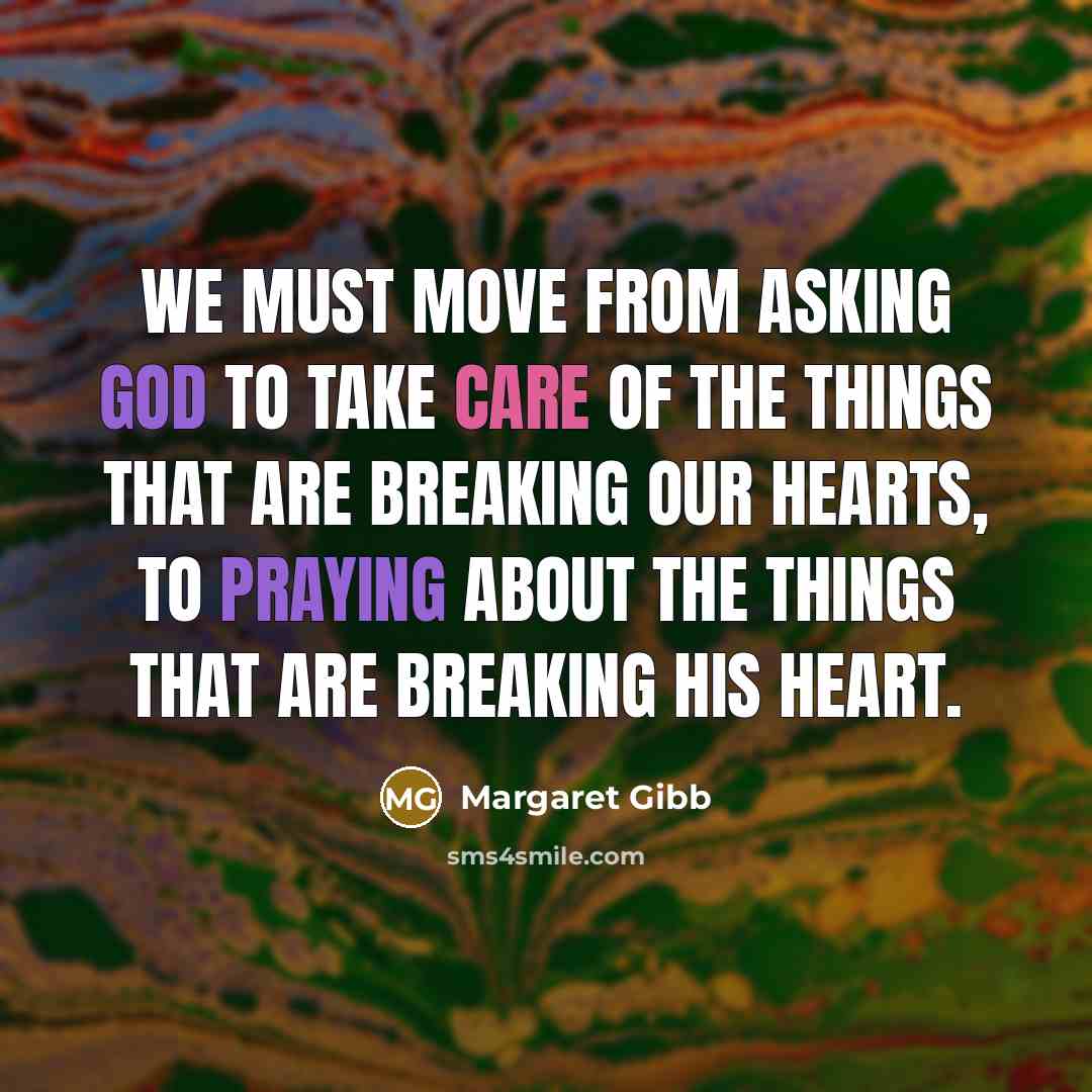 “We must move from asking God to take care of the things that are breaking our hearts, to praying about the things that are breaking His heart.” quote by Margaret Gibb