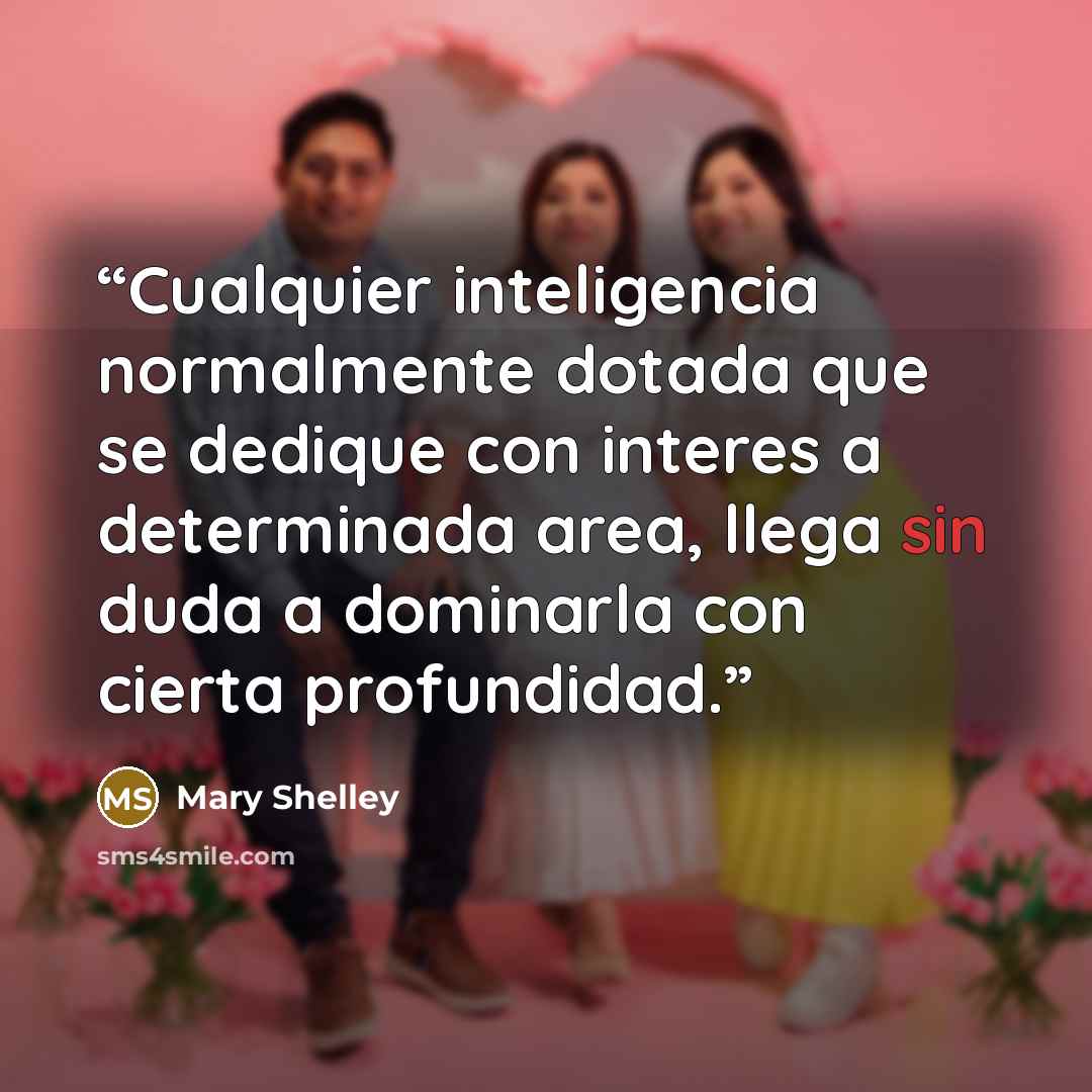 “Cualquier inteligencia normalmente dotada que se dedique con interes a determinada area, llega sin duda a dominarla con cierta profundidad.” quote by Mary Shelley