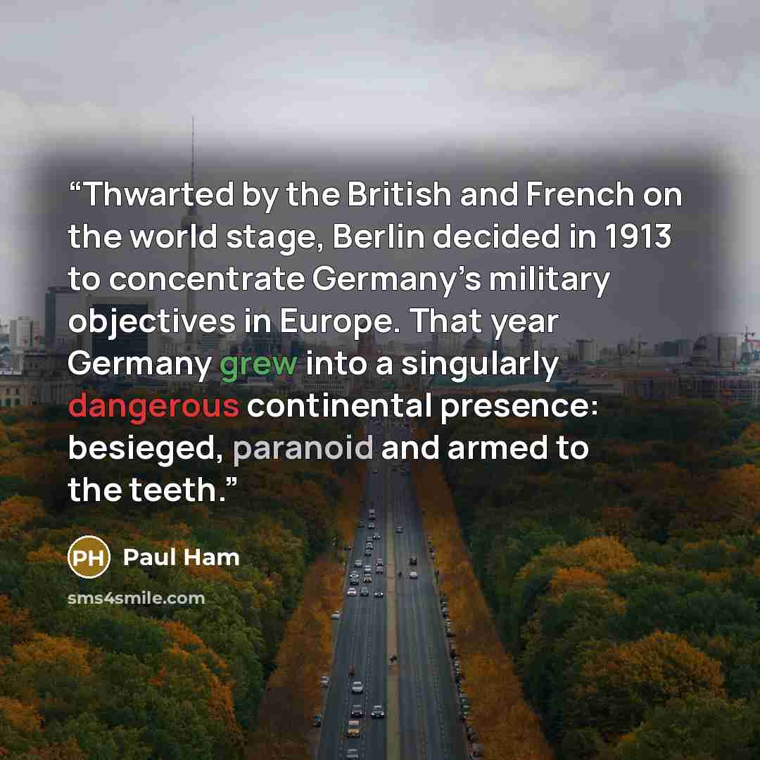 “Thwarted by the British and French on the world stage, Berlin decided in 1913 to concentrate Germany’s military objectives in Europe. That year Germany grew into a singularly dangerous continental presence: besieged, paranoid and armed to the teeth.” quote by Paul Ham