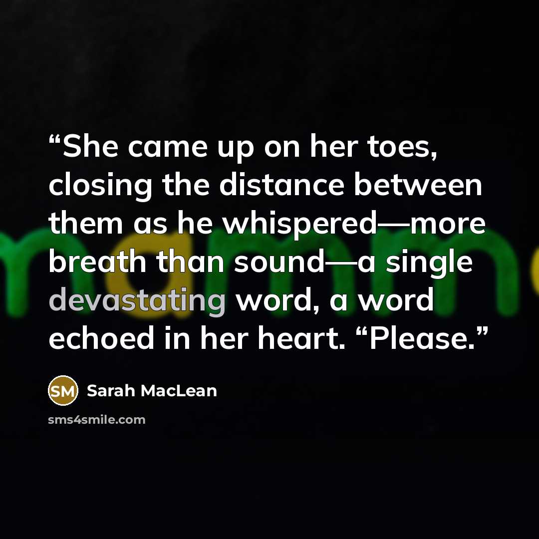 “She came up on her toes, closing the distance between them as he whispered—more breath than sound—a single devastating word, a word echoed in her heart. “Please.” quote by Sarah MacLean
