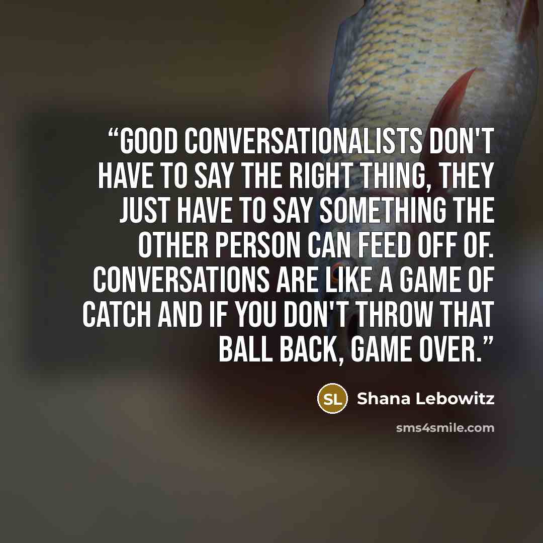 “Good conversationalists don't have to say the right thing, they just have to say something the other person can feed off of. Conversations are like a game of catch and if you don't throw that ball back, game over.” quote by Shana Lebowitz