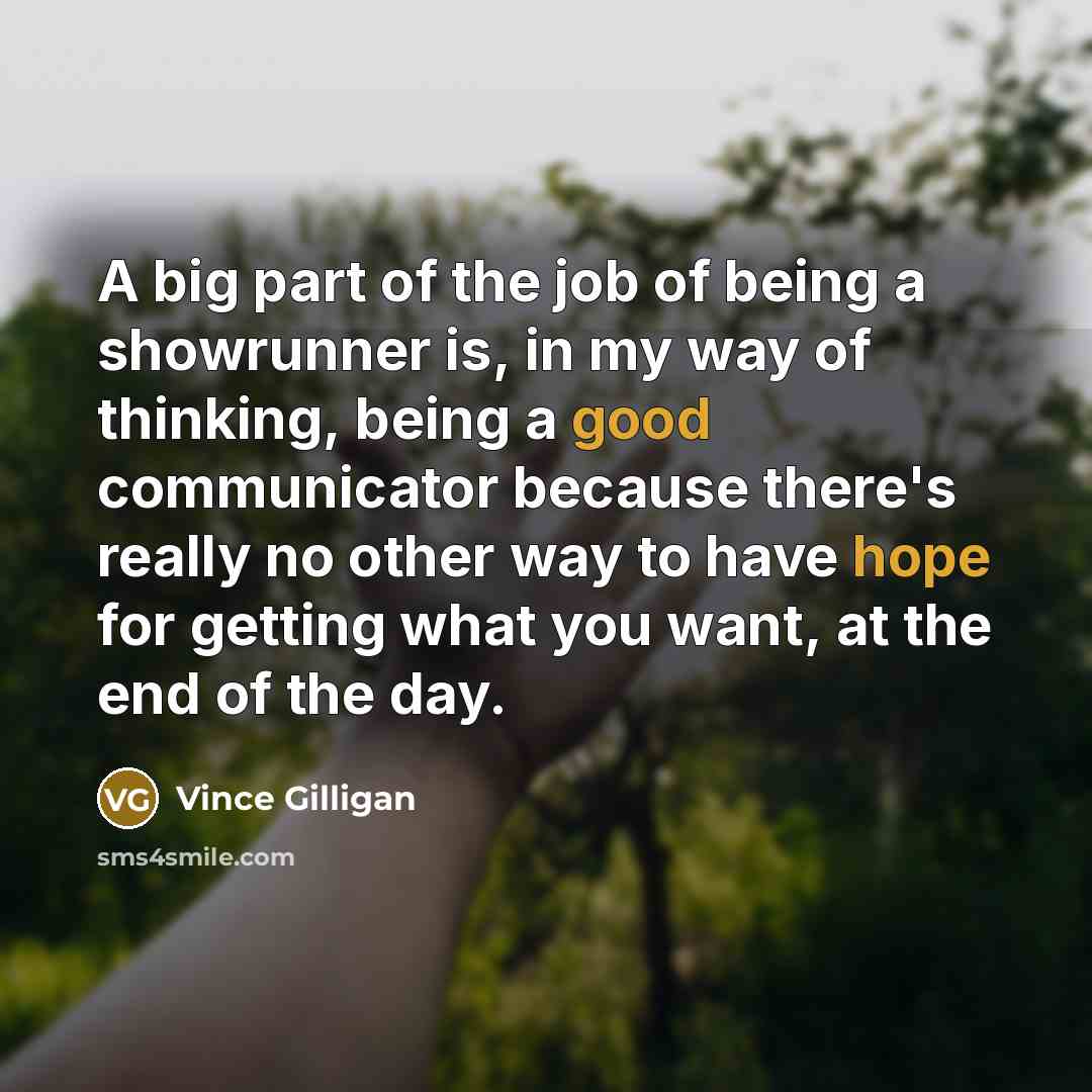 “A big part of the job of being a showrunner is, in my way of thinking, being a good communicator because there's really no other way to have hope for getting what you want, at the end of the day.” quote by Vince Gilligan