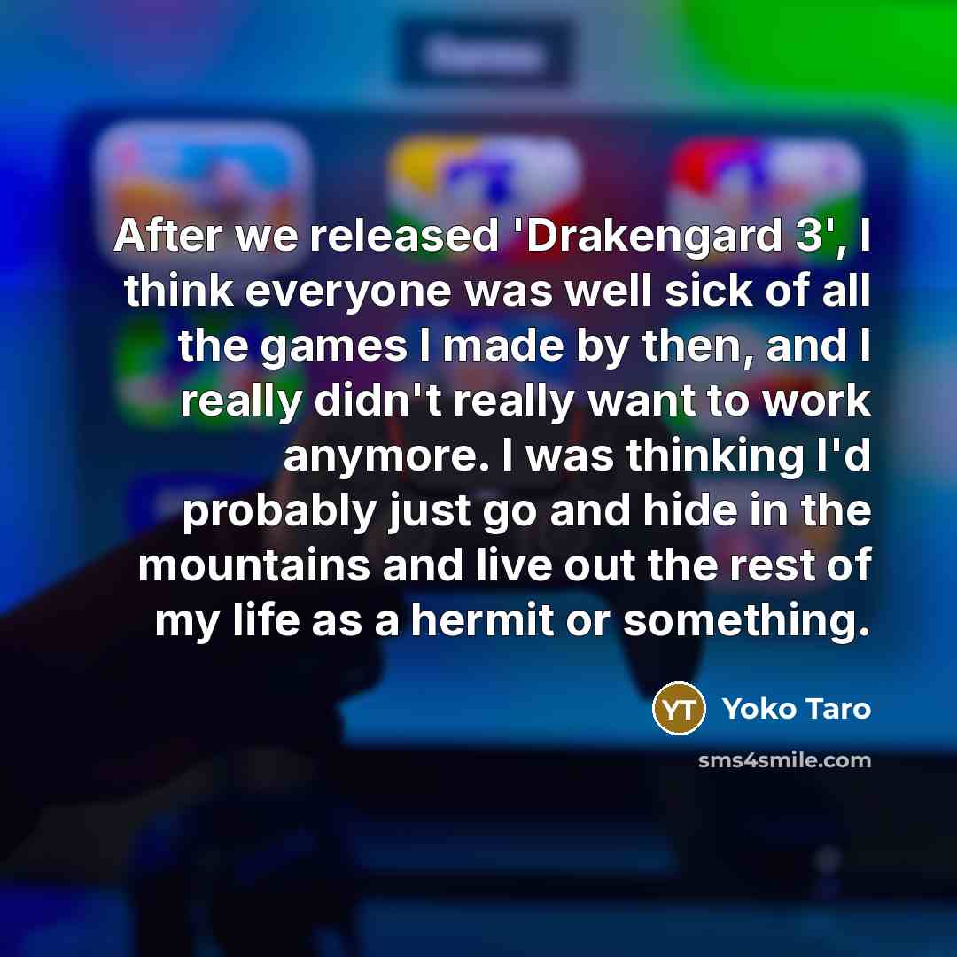 “After we released 'Drakengard 3', I think everyone was well sick of all the games I made by then, and I really didn't really want to work anymore. I was thinking I'd probably just go and hide in the mountains and live out the rest of my life as a hermit or something.” quote by Yoko Taro