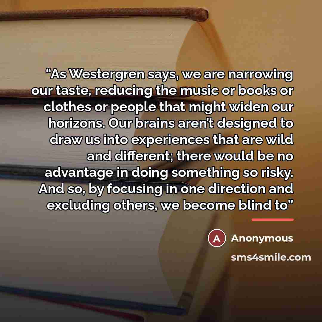 “As Westergren says, we are narrowing our taste, reducing the music or books or clothes or people that might widen our horizons. Our brains aren’t designed to draw us into experiences that are wild and different; there would be no advantage in doing something so risky. And so, by focusing in one…” quote by Anonymous