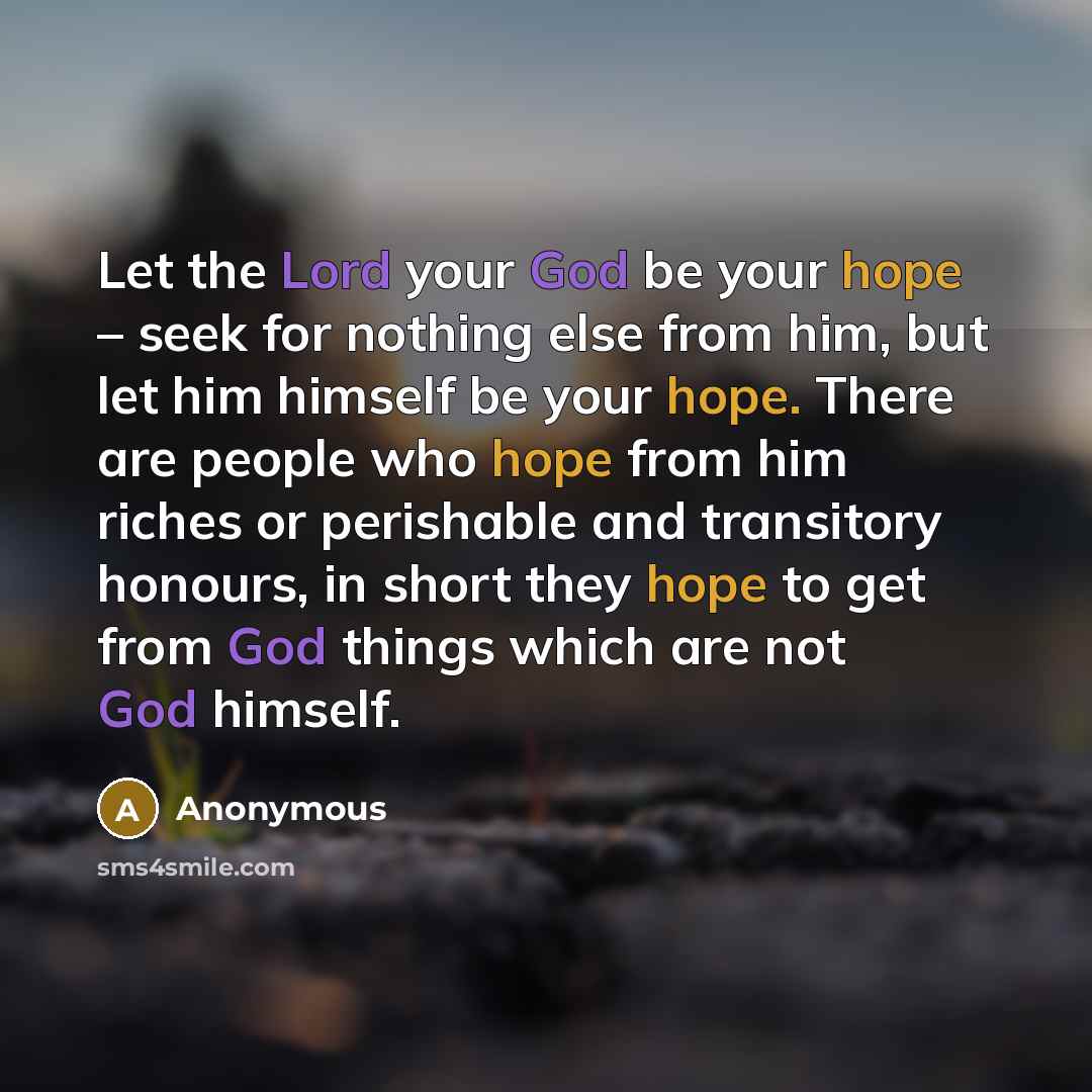 “Let the Lord your God be your hope – seek for nothing else from him, but let him himself be your hope. There are people who hope from him riches or perishable and transitory honours, in short they hope to get from God things which are not God himself.” quote by Anonymous
