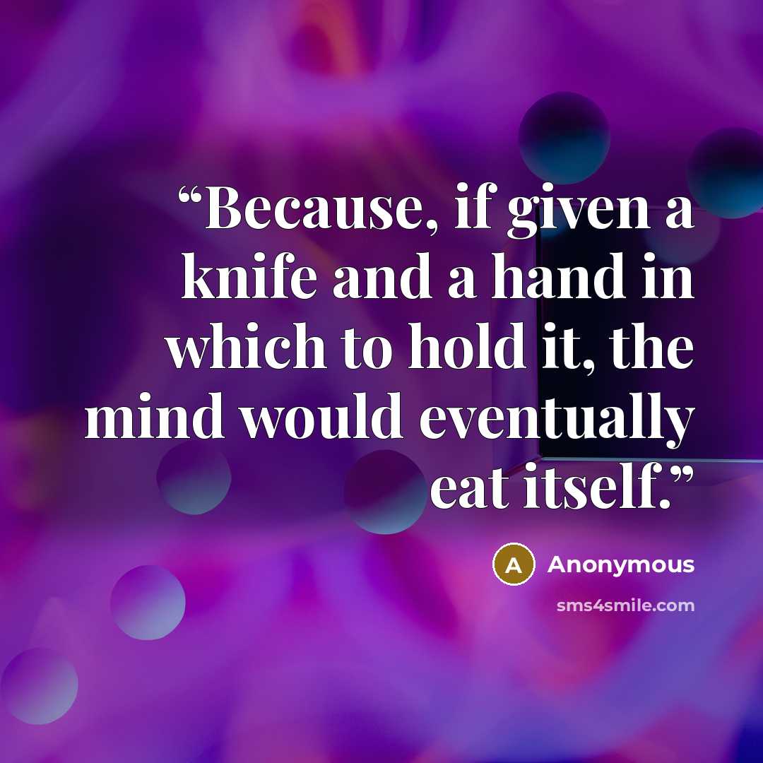 “Because, if given a knife and a hand in which to hold it, the mind would eventually eat itself.” quote by Anonymous