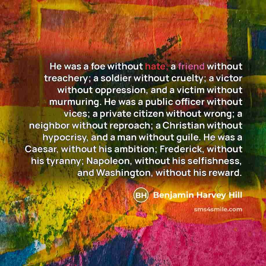 “He was a foe without hate; a friend without treachery; a soldier without cruelty; a victor without oppression, and a victim without murmuring. He was a public officer without vices; a private citizen without wrong; a neighbor without reproach; a Christian without hypocrisy, and a man without…” quote by Benjamin Harvey Hill