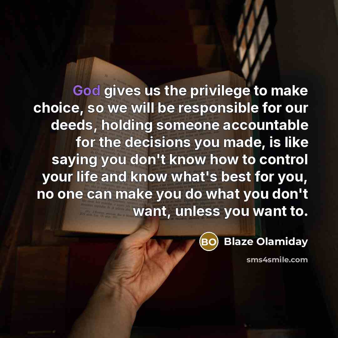 “God gives us the privilege to make choice, so we will be responsible for our deeds, holding someone accountable for the decisions you made, is like saying you don't know how to control your life and know what's best for you, no one can make you do what you don't want, unless you want to.” quote by Blaze Olamiday