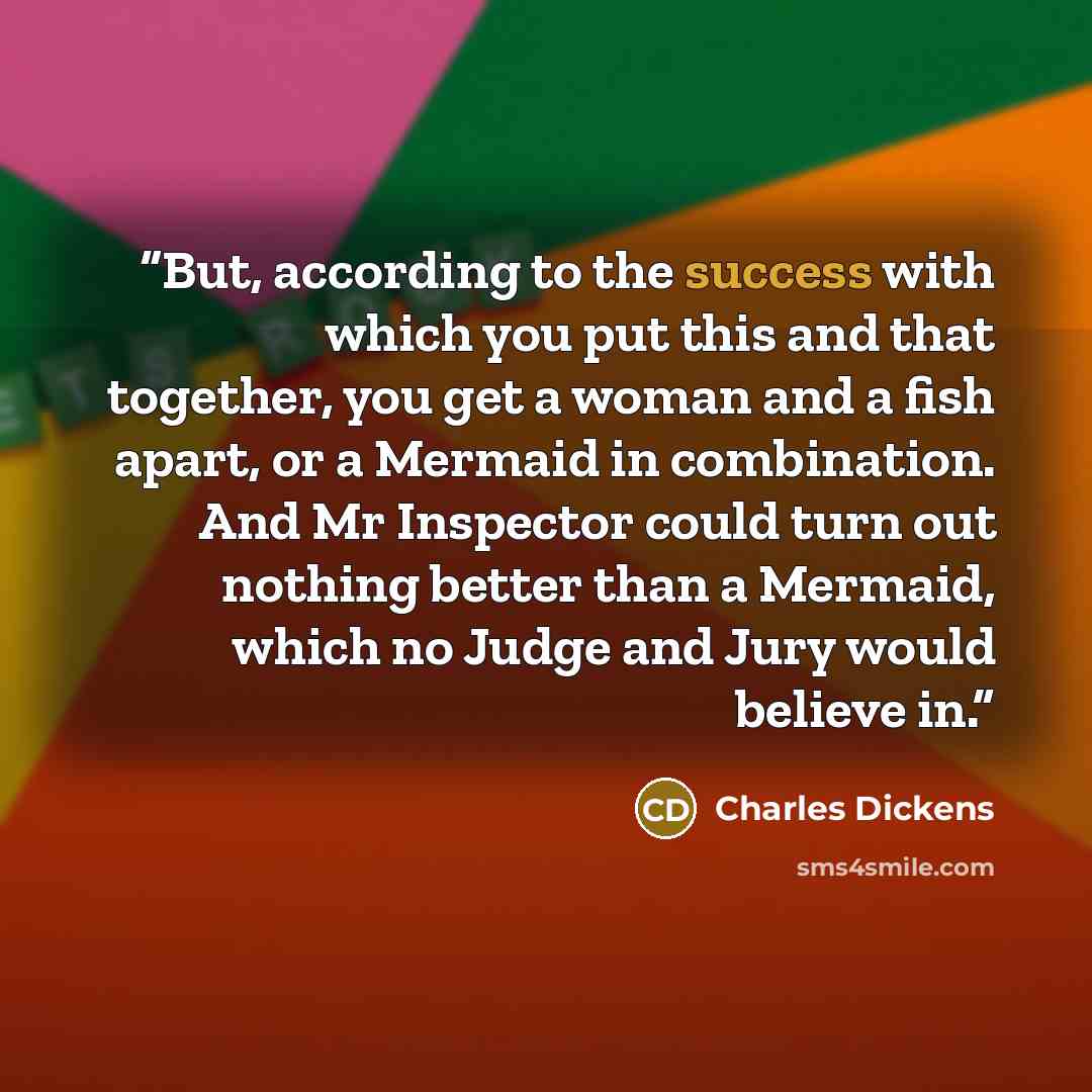 “But, according to the success with which you put this and that together, you get a woman and a fish apart, or a Mermaid in combination. And Mr Inspector could turn out nothing better than a Mermaid, which no Judge and Jury would believe in.” quote by Charles Dickens